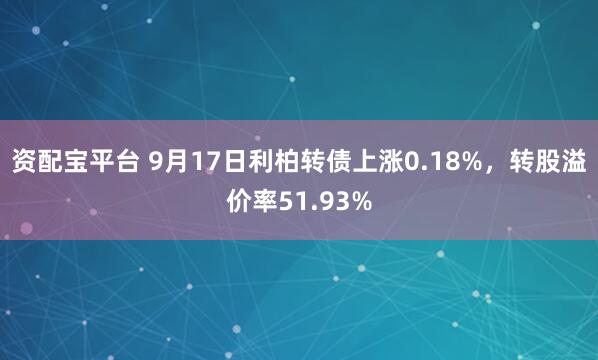 资配宝平台 9月17日利柏转债上涨0.18%，转股溢价率51.93%