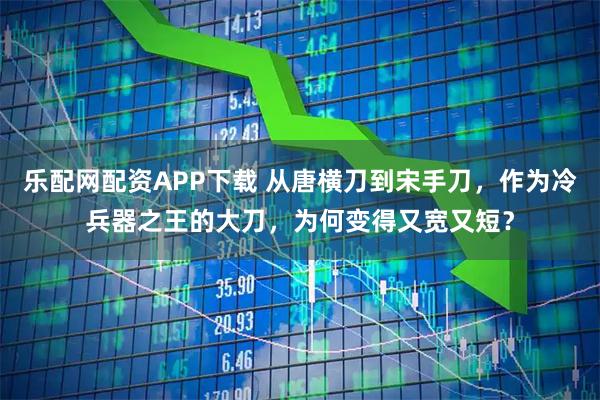 乐配网配资APP下载 从唐横刀到宋手刀，作为冷兵器之王的大刀，为何变得又宽又短？