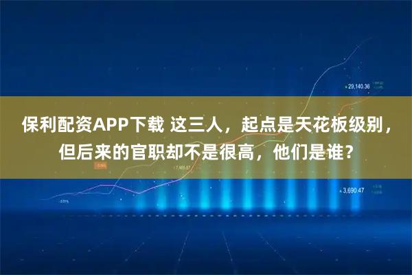 保利配资APP下载 这三人，起点是天花板级别，但后来的官职却不是很高，他们是谁？