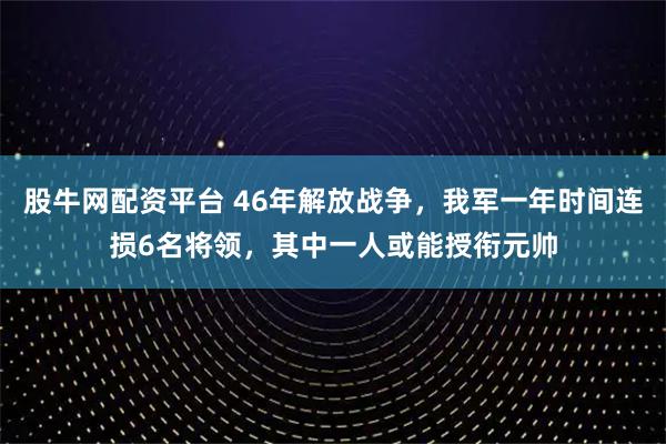 股牛网配资平台 46年解放战争，我军一年时间连损6名将领，其中一人或能授衔元帅
