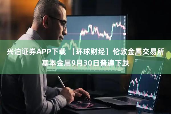 兴泊证券APP下载 【环球财经】伦敦金属交易所基本金属9月30日普遍下跌