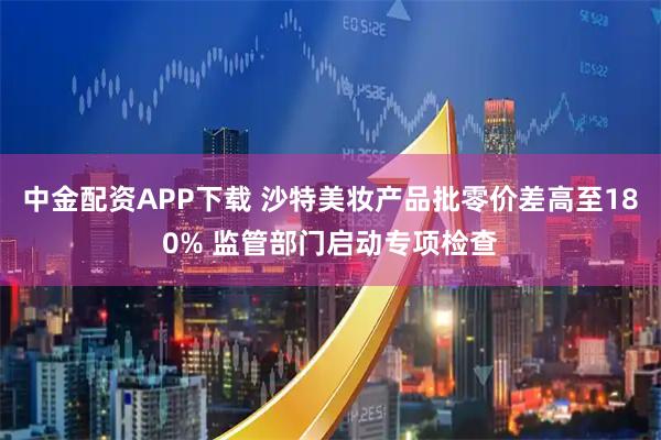 中金配资APP下载 沙特美妆产品批零价差高至180% 监管部门启动专项检查