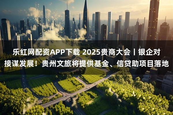 乐红网配资APP下载 2025贵商大会丨银企对接谋发展！贵州文旅将提供基金、信贷助项目落地