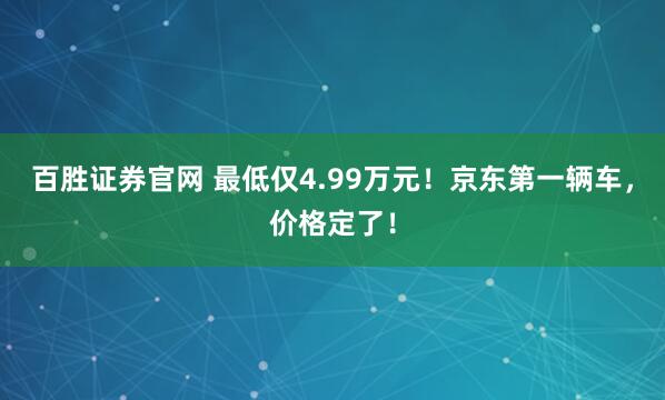 百胜证券官网 最低仅4.99万元！京东第一辆车，价格定了！