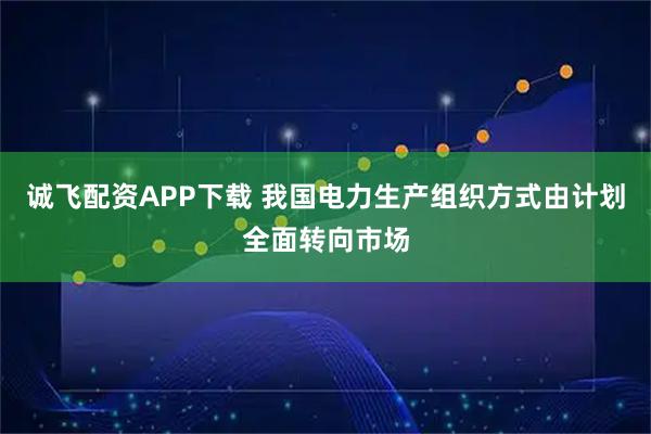 诚飞配资APP下载 我国电力生产组织方式由计划全面转向市场