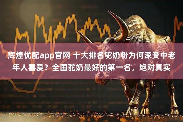 辉煌优配app官网 十大排名驼奶粉为何深受中老年人喜爱？全国驼奶最好的第一名，绝对真实