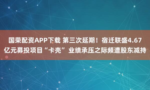 国荣配资APP下载 第三次延期！宿迁联盛4.67亿元募投项目“卡壳” 业绩承压之际频遭股东减持