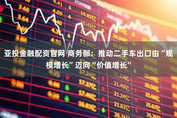 亚投金融配资官网 商务部:推动二手车出口由“规模增长”迈向“价值增长”