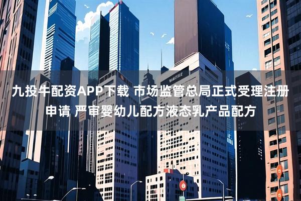 九投牛配资APP下载 市场监管总局正式受理注册申请 严审婴幼儿配方液态乳产品配方