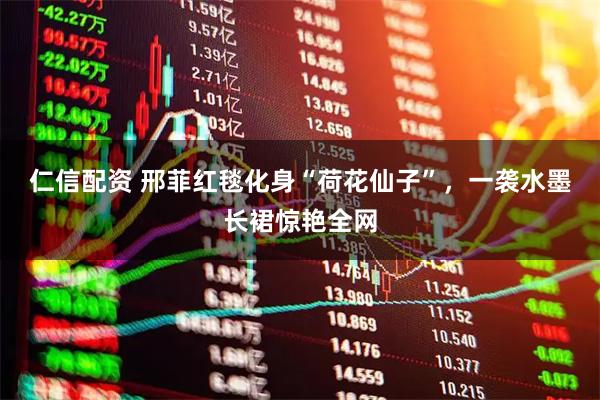 仁信配资 邢菲红毯化身“荷花仙子”，一袭水墨长裙惊艳全网