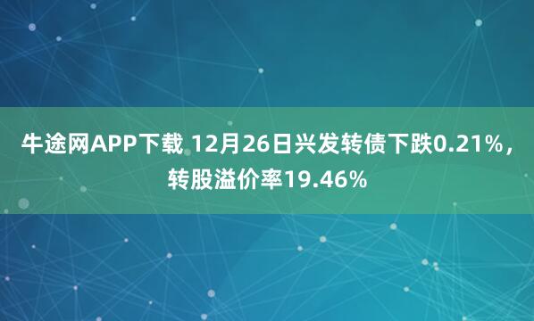 牛途网APP下载 12月26日兴发转债下跌0.21%，转股溢价率19.46%