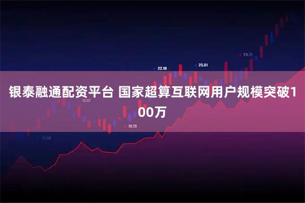 银泰融通配资平台 国家超算互联网用户规模突破100万