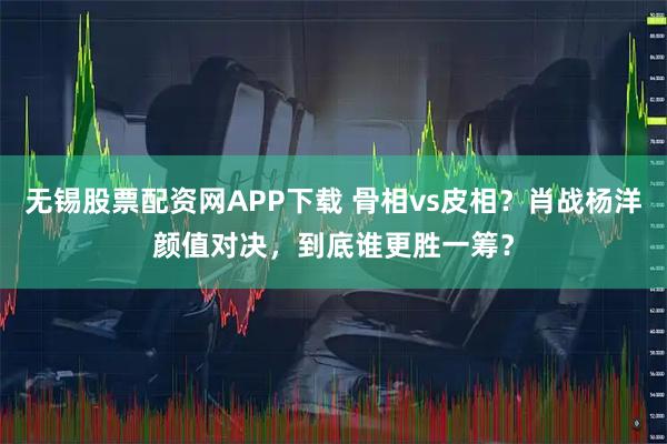 无锡股票配资网APP下载 骨相vs皮相？肖战杨洋颜值对决，到底谁更胜一筹？