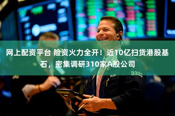 网上配资平台 险资火力全开！近10亿扫货港股基石，密集调研310家A股公司