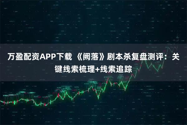 万盈配资APP下载 《阙落》剧本杀复盘测评：关键线索梳理+线索追踪