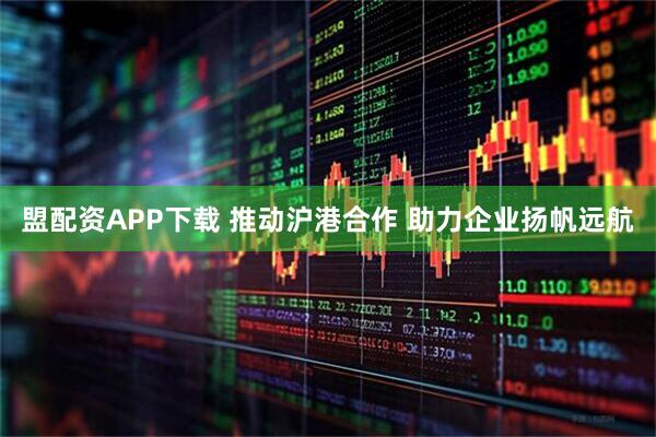 盟配资APP下载 推动沪港合作 助力企业扬帆远航