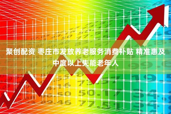 聚创配资 枣庄市发放养老服务消费补贴 精准惠及中度以上失能老年人