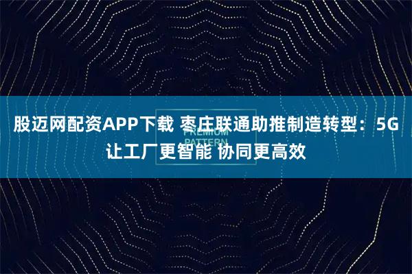 股迈网配资APP下载 枣庄联通助推制造转型：5G让工厂更智能 协同更高效