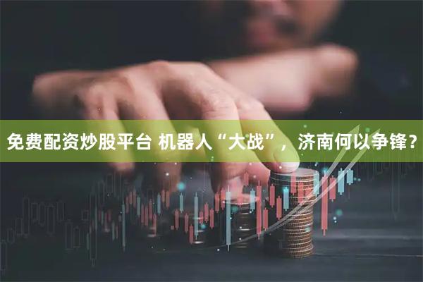 免费配资炒股平台 机器人“大战”，济南何以争锋？