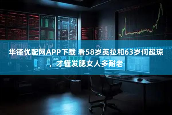 华锋优配网APP下载 看58岁英拉和63岁何超琼，才懂发腮女人多耐老