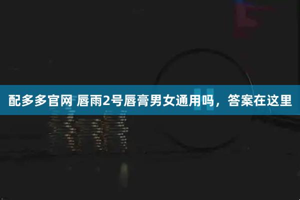 配多多官网 唇雨2号唇膏男女通用吗，答案在这里