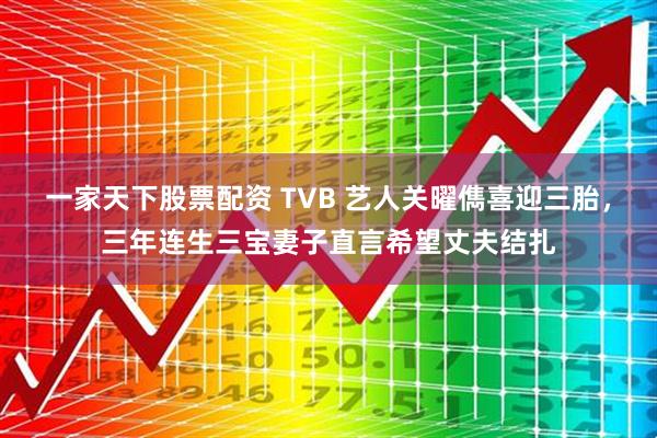 一家天下股票配资 TVB 艺人关曜儁喜迎三胎，三年连生三宝妻子直言希望丈夫结扎