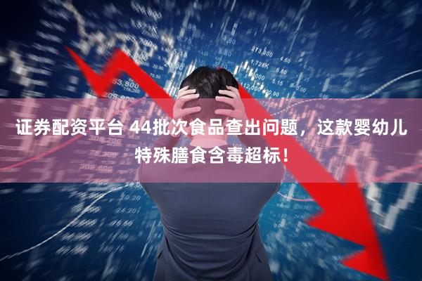 证券配资平台 44批次食品查出问题，这款婴幼儿特殊膳食含毒超标！