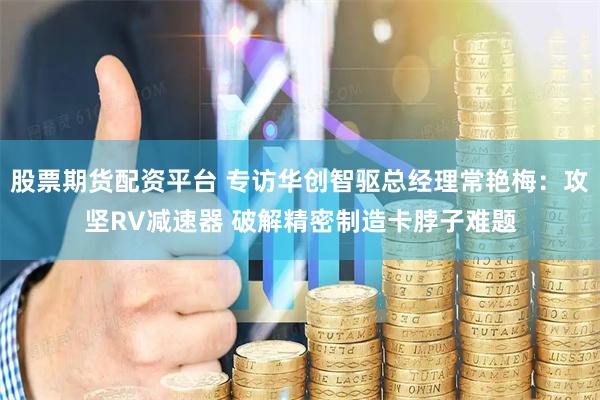 股票期货配资平台 专访华创智驱总经理常艳梅：攻坚RV减速器 破解精密制造卡脖子难题