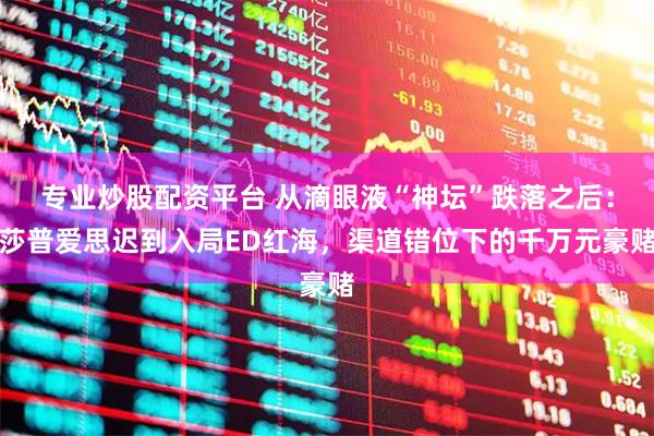 专业炒股配资平台 从滴眼液“神坛”跌落之后：莎普爱思迟到入局ED红海，渠道错位下的千万元豪赌