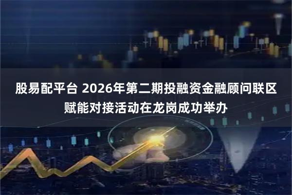 股易配平台 2026年第二期投融资金融顾问联区赋能对接活动在龙岗成功举办