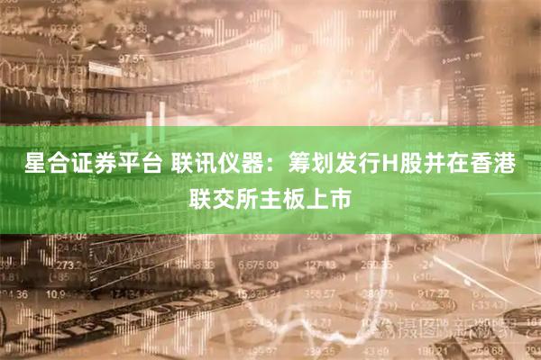 星合证券平台 联讯仪器：筹划发行H股并在香港联交所主板上市