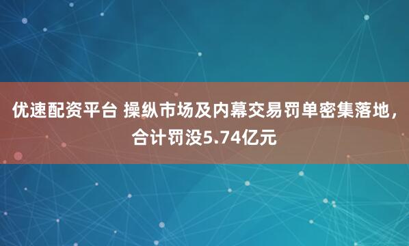 优速配资平台 操纵市场及内幕交易罚单密集落地，合计罚没5.74亿元