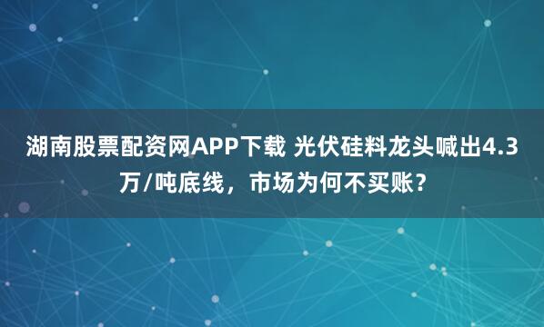 湖南股票配资网APP下载 光伏硅料龙头喊出4.3万/吨底线，市场为何不买账？